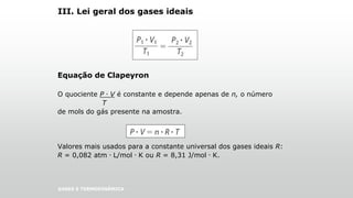 III. Lei geral dos gases ideais
Equação de Clapeyron
O quociente P . V é constante e depende apenas de n, o número
T
de mols do gás presente na amostra.
Valores mais usados para a constante universal dos gases ideais R:
R = 0,082 atm . L/mol . K ou R = 8,31 J/mol . K.
GASES E TERMODINÂMICA
 