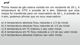 prof
•Certa massa de gás estava contida em um recipiente de 20 L, à
temperatura de 27ºC e pressão de 4 atm. Sabendo que essa
massa foi transferida para um reservatório de 60 L, à pressão de
4 atm, podemos afirmar que no novo reservatório:
a) A temperatura absoluta ficou reduzida a 1/3 da inicial.
b) A temperatura absoluta ficou reduzida de 1/3 da inicial.
c) A temperatura em ºC triplicou o seu valor inicial.
d) A temperatura em ºC ficou reduzida a 1/3 de seu valor inicial.
e) A temperatura absoluta triplicou seu valor inicial.
 