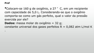 Prof
•Colocam-se 160 g de oxigênio, a 27 °C, em um recipiente
com capacidade de 5,0 L. Considerando-se que o oxigênio
comporta-se como um gás perfeito, qual o valor da pressão
exercida por ele?
Dados: massa molar do oxigênio = 32 g;
constante universal dos gases perfeitos R = 0,082 atm L/mol K
.
 