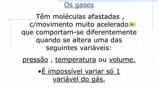 Os gases
Têm moléculas afastadas ,
c/movimento muito acelerado
que comportam-se diferentemente
quando se altera uma das
seguintes variáveis:
pressão , temperatura ou volume.
•É impossível variar só 1
variável do gás.
 