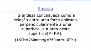 Pressão
Grandeza conceituada como a
relação entre uma força aplicada
perpendicularmente a uma
superfície, e a área desta
superfície(P=F.A).
(1ATM=760mmHg=760torr=105Pa)
 