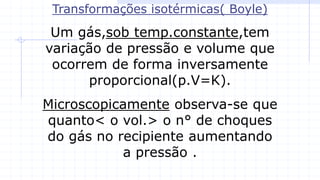 Transformações isotérmicas( Boyle)
Um gás,sob temp.constante,tem
variação de pressão e volume que
ocorrem de forma inversamente
proporcional(p.V=K).
Microscopicamente observa-se que
quanto< o vol.> o n° de choques
do gás no recipiente aumentando
a pressão .
 