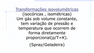 Transformações isovolumétricas
(isocóricas , isométricas)
Um gás sob volume constante,
tem variação de pressão e
temperatura que ocorrem de
forma diretamente
proporcional(p/T=K).
(Spray/Geladeira)
 