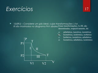 Exercícios
 1(UERJ) – Considere um gás ideal, cujas transformações I, II e
III são mostradas no diagrama PxV abaixo.
P
V
P1
P2
V1 V2
T
T
I II
III
Essas transformações, I a III, são
denominadas, respectivamente, de:
a) adiabática, isocórica, isométrica
b) Isométrica, isotérmica, isobárica
c) Isobárica, isométrica, adiabática.
d) Isométrica, adiabática, isotérmica
17
 