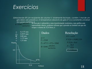 Exercícios
2(Mackenzie-SP) Um recipiente de volume V, totalmente fechado, contém 1 mol de um
gás ideal, sob pressão p. A temperatura absoluta do gás é T e a constante universal
dos gases perfeitos é
kelvinmol
litroatm
R
.
.
082,0=
Se esse gás é submetido a uma transformação isotérmica, cujo gráfico está
representado abaixo, podemos afirmar que a pressão no instante em que ele
ocupa o volume de 32,8 litros, é:
a) 0,1175 atm
b) 0,5875 atm
c) 0,80 atm
d) 1,175 atm
e) 1,33 atm
P(atm)
V(litro)
4,0
32,8
47ºC
1=n
KCT 320273º47 =+=
kelvinmol
litroatm
R
.
.
082,0=
lV 8,32=
ResoluçãoDados
TRnVP ... =
320.082,0.18,32. =P
4,268,32. =P
8,32
4,26
=P
atmP 80,0=
18
 