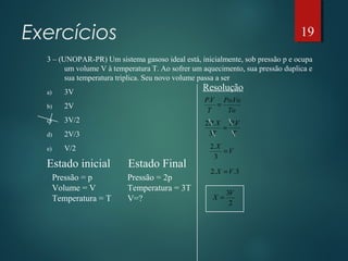 Exercícios
3 – (UNOPAR-PR) Um sistema gasoso ideal está, inicialmente, sob pressão p e ocupa
um volume V à temperatura T. Ao sofrer um aquecimento, sua pressão duplica e
sua temperatura triplica. Seu novo volume passa a ser
a) 3V
b) 2V
c) 3V/2
d) 2V/3
e) V/2
Estado inicial
Pressão = p
Volume = V
Temperatura = T
Estado Final
Pressão = 2p
Temperatura = 3T
V=?
Resolução
To
VoPo
T
VP ..
=
T
VP
T
XP .
3
.2
=
V
X
=
3
.2
3..2 VX =
2
3V
X =
19
 