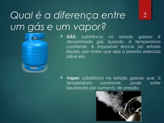 Qual é a diferença entre
um gás e um vapor?
 GÁS: substância no estado gasoso é
denominada gás quando, à temperatura
constante, é impossível leva-la ao estado
líquido, por maior que seja a pressão exercida
sobre ela.
 Vapor: substância no estado gasoso que, à
temperatura constante, pode sofrer
liquefação por aumento de pressão.
2
 