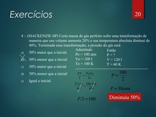 Exercícios
4 – (MACKENZIE-SP) Certa massa de gás perfeito sofre uma transformação de
maneira que seu volume aumenta 20% e sua temperatura absoluta diminui de
40%. Terminada essa transformação, a pressão do gás será
a) 50% maior que a inicial.
b) 50% menor que a inicial
c) 30% maior que a inicial
d) 30% menor que a inicial
e) Igual a inicial.
Admitindo
Po = 100 atm
Vo = 100 l
To = 100 K
Então
P = ?
V = 120 l
T = 60 K
To
VoPo
T
VP ..
=
100
100.100
60
120.
=
P
1002. =P
2
100
=P
atmP 50=
Diminuiu 50%
20
 