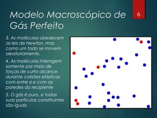 Modelo Macroscópico de
Gás Perfeito
3. As moléculas obedecem
as leis de Newton, mas
como um todo se movem
aleatoriamente.
4. As moléculas interagem
somente por meio de
forças de curto alcance
durante colisões elásticas
com entre si e com as
paredes do recipiente
5. O gás é puro, e todas
suas partículas constituintes
são iguais.
6
 