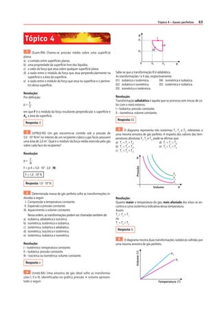 Tópico 4 – Gases perfeitos 63 
1 (Esam-RN) Chama-se pressão média sobre uma superfície 
plana: 
a) o contato entre superfícies planas. 
b) uma propriedade da superfície livre dos líquidos. 
c) o valor da força que atua sobre qualquer superfície plana. 
d) a razão entre o módulo da força que atua perpendicularmente na 
superfície e a área da superfície. 
e) a razão entre o módulo da força que atua na superfície e o períme-tro 
dessa superfície. 
Resolução: 
Por def inição: 
p = FT 
em que F é o módulo da força resultante perpendicular à superfície e 
A4, a área da superfície. 
Resposta: d 
2 (UFRGS-RS) Um gás encontra-se contido sob a pressão de 
5,0 · 103 N/m2 no interior de um recipiente cúbico cujas faces possuem 
uma área de 2,0 m2. Qual é o módulo da força média exercida pelo gás 
sobre cada face do recipiente? 
Resolução: 
p = FA 
F = p A = 5,0 · 103 · 2,0 (N) 
F = 1,0 · 104 N 
Resposta: 1,0 · 104 N 
3 Determinada massa de gás perfeito sofre as transformações in-dicadas 
a seguir: 
I. Compressão a temperatura constante. 
II. Expansão a pressão constante. 
III. Aquecimento a volume constante. 
Nessa ordem, as transformações podem ser chamadas também de: 
a) isobárica, adiabática e isocórica. 
b) isométrica, isotérmica e isobárica. 
c) isotérmica, isobárica e adiabática. 
d) isométrica, isocórica e isotérmica. 
e) isotérmica, isobárica e isométrica. 
Resolução: 
I – Isotérmico: temperatura constante. 
II – Isobárica: pressão constante. 
III – Isocórica ou Isométrica: volume constante. 
Resposta: e 
4 (Uneb-BA) Uma amostra de gás ideal sofre as transforma-ções 
I, II e III, identif icadas no gráf ico pressão  volume apresen-tado 
a seguir. 
0 
I 
II 
III 
p 
V 
p1 
V1 V2 
p2 
Sabe-se que a transformação III é adiabática. 
As transformações I e II são, respectivamente: 
01) isobárica e isotérmica. 04) isométrica e isobárica. 
02) isobárica e isométrica. 05) isotérmica e isobárica. 
03) isométrica e isotérmica. 
Resolução: 
Transformação adiabática é aquela que se processa sem trocas de ca-lor 
com o meio externo. 
I – Isobárica: pressão constante. 
II – Isométrica: volume constante. 
Resposta: 02 
5 O diagrama representa três isotermas T1, T2 e T3, referentes a 
uma mesma amostra de gás perfeito. A respeito dos valores das tem-peraturas 
absolutas T1, T2 e T3, pode-se af irmar que: 
a) T1 = T2 = T3; d) T1 = T2  T3; 
b) T1  T2  T3; e) T2  T1  T3. 
c) T1  T2  T3; 
Volume 
Pressão 
T3 
T2 
T1 
p 
V 
Resolução: 
Quanto maior a temperatura do gás, mais afastada dos eixos se en-contra 
a curva isotérmica indicativa dessa temperatura. 
Assim: 
T3  T2  T1 
ou 
T1  T2  T3 
Resposta: b 
6 O diagrama mostra duas transformações isobáricas sofridas por 
uma mesma amostra de gás perfeito. 
Temperatura (T) 
Volume (V) 
p2 
p1 
Tópico 4 
 