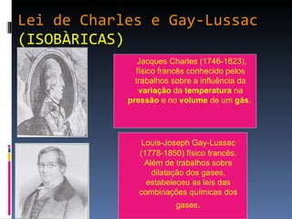 Lei de Charles e Gay-Lussac (ISOBÀRICAS)   Jacques Charles (1746-1823), físico francês conhecido pelos trabalhos sobre a influência da  variação  da  temperatura  na  pressão  e no  volume  de um  gás .  Louis-Joseph Gay-Lussac (1778-1850) físico francês. Além de trabalhos sobre dilatação dos gases, estabeleceu as leis das combinações químicas dos gases . 