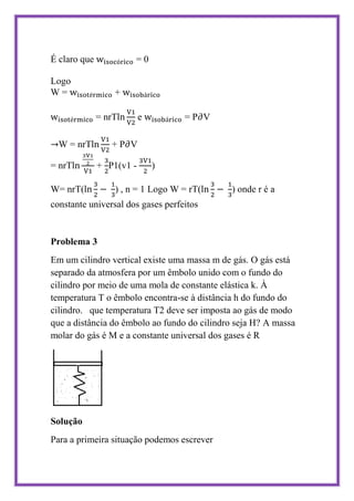 É claro que            =0

Logo
W=                +

              = nrT       e        =P V

  W = nrT        +P V

= nrT         + P1(v1 -       )

W= nrT(           ) , n = 1 Logo W = rT(     ) onde r é a
constante universal dos gases perfeitos


Problema 3
Em um cilindro vertical existe uma massa m de gás. O gás está
separado da atmosfera por um êmbolo unido com o fundo do
cilindro por meio de uma mola de constante elástica k. À
temperatura T o êmbolo encontra-se à distância h do fundo do
cilindro. que temperatura T2 deve ser imposta ao gás de modo
que a distância do êmbolo ao fundo do cilindro seja H? A massa
molar do gás é M e a constante universal dos gases é R




Solução
Para a primeira situação podemos escrever
 