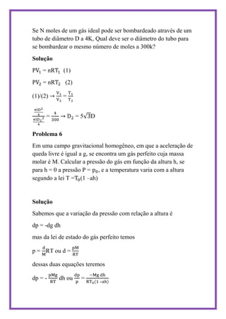 Se N moles de um gás ideal pode ser bombardeado através de um
tubo de diâmetro D a 4K, Qual deve ser o diâmetro do tubo para
se bombardear o mesmo número de moles a 300k?
Solução
P   = nR      (1)
P   = nR      (2)

(1)/(2)       =


      =             =5   D

Problema 6
Em uma campo gravitacional homogêneo, em que a aceleração de
queda livre é igual a g, se encontra um gás perfeito cuja massa
molar é M. Calcular a pressão do gás em função da altura h, se
para h = 0 a pressão P = , e a temperatura varia com a altura
segundo a lei T = (1 –ah)


Solução
Sabemos que a variação da pressão com relação a altura é
dp = -dg dh
mas da lei de estado do gás perfeito temos

p = RT ou d =

dessas duas equações teremos

dp = -     dh ou     =
                             –
 