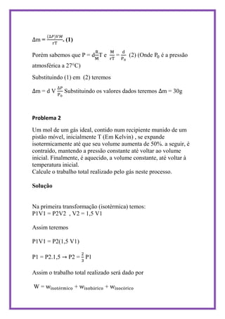 m=           . (1)

Porém sabemos que P = d T e       =     (2) (Onde    é a pressão
atmosférica a 27°C)
Substituindo (1) em (2) teremos

 m=dV         Substituindo os valores dados teremos m = 30g



Problema 2
Um mol de um gás ideal, contido num recipiente munido de um
pistão móvel, inicialmente T (Em Kelvin) , se expande
isotermicamente até que seu volume aumenta de 50%. a seguir, é
contraído, mantendo a pressão constante até voltar ao volume
inicial. Finalmente, é aquecido, a volume constante, até voltar à
temperatura inicial.
Calcule o trabalho total realizado pelo gás neste processo.

Solução


Na primeira transformação (isotérmica) temos:
P1V1 = P2V2 , V2 = 1,5 V1

Assim teremos

P1V1 = P2(1,5 V1)

P1 = P2.1,5     P2 = P1

Assim o trabalho total realizado será dado por

W=                    +       +
 