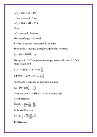 m’g + P0S + kh = P1S
e para a situação final
m’g + P0S + kH = P2S
Onde
m’ = massa do êmbolo
P0 =pressão gravitacional
S =Are da secção transversal do cilindro.
Subtraindo a segunda equação da primeira teremos:

P2 – P1 =            (1)

Da equação de Clapeyron teremos para os estado inicial e final
respectivamente

P1V1 = nRT1          P1 = nR

E P2V2 = nrT2        P2 = nR

Subtraindo a segunda da primeira teremos

P2 – P1= nR(     -     )

Notemos que V2 =SH e V1 = Sh e usemos (1)
Assim teremos:

       = R(      -     )

Isolando T2 temos

T2 =T1 +

Problema 4
 