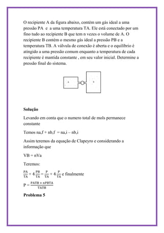 O recipiente A da figura abaixo, contém um gás ideal a uma
pressão PA e a uma temperatura TA. Ele está conectado por um
fino tudo ao recipiente B que tem n vezes o volume de A. O
recipiente B contém o mesmo gás ideal a pressão PB e a
temperatura TB. A válvula de conexão é aberta e o equilíbrio é
atingido a uma pressão comum enquanto a temperatura de cada
recipiente é mantida constante , em seu valor inicial. Determine a
pressão final do sistema.




Solução
Levando em conta que o numero total de mols permanece
constante
Temos na,f + nb,f = na,i – nb,i
Assim teremos da equação de Clapeyro e considerando a
informação que
VB = nVa
Teremos:

   +       =   +      e finalmente

P=

Problema 5
 