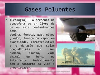 Gases Poluentes(Ecologia) - A presença na atmosfera ao ar livre de um ou mais contaminantes como poeira, fumaça, gás, névoa, odor, fumaça ou vapor em quantidade, características e duração que sejam prejudiciais ao ser humano, planta, vida animal ou bens, ou interferir indevidamente com o conforto da vida e  propriedade¹.Answers.com: http://www.answers.com/topic/air-pollution