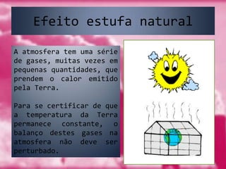 Efeito estufa naturalA atmosfera tem uma série de gases, muitas vezes em pequenas quantidades, que prendem o calor emitido pela Terra.Para se certificar de que a temperatura da Terra permanece constante, o balanço destes gases na atmosfera não deve ser perturbado.