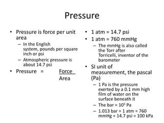 Pressure Pressure is force per unit area In the English system, pounds per square inch or psi Atmospheric pressure is about 14.7 psi Pressure   =   	Force Area 1 atm = 14.7 psi 1 atm = 760 mmHg The mmHg is also called the Torr after Torricelli, inventor of the barometer SI unit of measurement, the pascal (Pa) 1 Pa is the pressure exerted by a 0.1 mm high film of water on the surface beneath it The bar = 105 Pa 1.013 bar = 1 atm = 760 mmHg = 14.7 psi = 100 kPa 