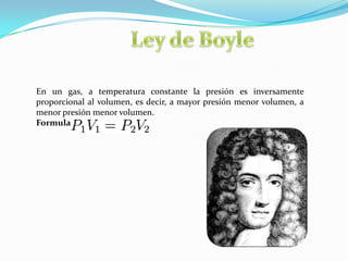 Ley de BoyleEn un gas, a temperatura constante la presión es inversamente proporcional al volumen, es decir, a mayor presión menor volumen, a menor presión menor volumen.Formula: 