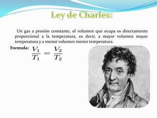 Ley de Charles:      Un gas a presión constante, el volumen que ocupa es directamente proporcional a la temperatura, es decir, a mayor volumen mayor temperatura y a menor volumen menor temperatura.Formula: 