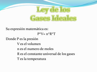 Ley de los Gases IdealesSu expresión matemática es:P*V= n*R*T Donde P es la presión            V es el volumen            n es el numero de moles            R es el constante universal de los gases            T es la temperatura