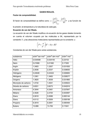 Para aprender Termodinámica resolviendo problemas Silvia Pérez Casas
GASES REALES.
Factor de compresibilidad.
El factor de compresibilidad se define como
( )
( )
( )real real
ideal
PV PV
RTPV
z = = y es función de
la presión, la temperatura y la naturaleza de cada gas.
Ecuación de van der Waals.
La ecuación de van der Waals modifica a la ecuación de los gases ideales tomando
en cuenta el volumen ocupado por las moléculas a 0K, representado por la
constante b; y las atracciones moleculares representadas por la constante :a
RTbV
V
a
P =−⎟
⎠
⎞
⎜
⎝
⎛
+ )(2
Constantes de van der Waals para varias substancias.
substancia a/dm6
bar mol-2
a/dm6
atm mol-2
b/dm3
mol-1
Helio 0.034598 0.034145 0.23733
Neón 0.21666 0.21382 0.17383
Argón 1.3483 1.3307 0.031830
Kriptón 2.2836 2.2537 0.038650
Hidrógeno 0.24646 0.24324 0.026665
Nitrógeno 1.3361 1.3483 0.038577
Oxígeno 1.3820 1.3639 0.031860
Monóxido de carbono 1.4734 1.4541 0.039523
Dióxido de carbono 3.6551 3.6073 0.042816
Amoniaco 4.3044 4.2481 0.037847
Metano 2.3026 2.2725 0.043067
Etano 5.5818 5.5088 0.065144
Eteno 4.6112 4.5509 0.058199
Propano 9.3919 9.2691 0.090494
Butano 13.888 13.706 0.11641
Material didáctico en revisión 19
 