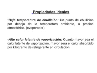Propiedades Ideales
 
•Baja temperatura de ebullición: Un  punto  de  ebullición 
por  debajo  de  la  temperatura  ambiente,  a  presión 
atmosférica. (evaporador).
•Alto calor latente de vaporización: Cuanto mayor sea el 
calor latente de vaporización, mayor será el calor absorbido 
por kilogramo de refrigerante en circulación.          
 