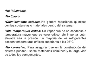 •No inflamable.
•No tóxico.
•Químicamente estable:  No  genere  reacciones  químicas 
con las sustancias o materiales dentro del sistema.
•Alta temperatura crítica: Un vapor que no se condense a 
temperatura  mayor  que  su  valor  crítico,  sin  importar  cuán 
elevada  sea  la  presión.  La  mayoría  de  los  refrigerantes 
poseen temperaturas críticas superiores a los 93°C.
•No corrosivo:  Para  asegurar  que  en  la  construcción  del 
sistema puedan usarse materiales comunes y la larga vida 
de todos los componentes.
 
