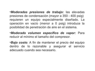 •Moderadas presiones de trabajo:  las  elevadas 
presiones de condensación (mayor a 350 - 400 psig)  
requieren  un  equipo  especialmente  diseñado.  La 
operación  en  vacío  (menor  a  0  psig)  introduce  la 
posibilidad de penetración de aire en el sistema.
•Moderado volumen específico de vapor:  Para 
reducir al mínimo el tamaño del compresor.
•Bajo costo: A fin de mantener el precio del equipo 
dentro  de  lo  razonable  y  asegurar  el  servicio 
adecuado cuando sea necesario.
 