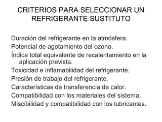 CRITERIOS PARA SELECCIONAR UN
REFRIGERANTE SUSTITUTO
Duración del refrigerante en la atmósfera.
Potencial de agotamiento del ozono.
Índice total equivalente de recalentamiento en la
aplicación prevista.
Toxicidad e inflamabilidad del refrigerante.
Presión de trabajo del refrigerante.
Características de transferencia de calor.
Compatibilidad con los materiales del sistema.
Miscibilidad y compatibilidad con los lubricantes.
 