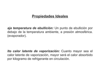 Propiedades Ideales   Baja temperatura de ebullición:   Un punto de ebullición por debajo de la temperatura ambiente, a presión atmosférica. (evaporador). Alto calor latente de vaporización:  Cuanto mayor sea el calor latente de vaporización, mayor será el calor absorbido por kilogramo de refrigerante en circulación.             