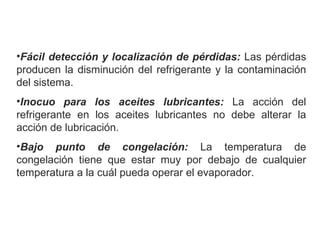 Fácil detección y localización de pérdidas:  Las pérdidas producen la disminución del refrigerante y la contaminación del sistema. Inocuo para los aceites lubricantes:  La acción del refrigerante en los aceites lubricantes no debe alterar la acción de lubricación. Bajo punto de congelación:  La temperatura de congelación tiene que estar muy por debajo de cualquier temperatura a la cuál pueda operar el evaporador. 