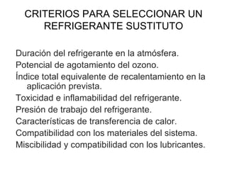 CRITERIOS PARA SELECCIONAR UN REFRIGERANTE SUSTITUTO Duración del refrigerante en la atmósfera. Potencial de agotamiento del ozono. Índice total equivalente de recalentamiento en la aplicación prevista. Toxicidad e inflamabilidad del refrigerante. Presión de trabajo del refrigerante. Características de transferencia de calor. Compatibilidad con los materiales del sistema. Miscibilidad y compatibilidad con los lubricantes. 