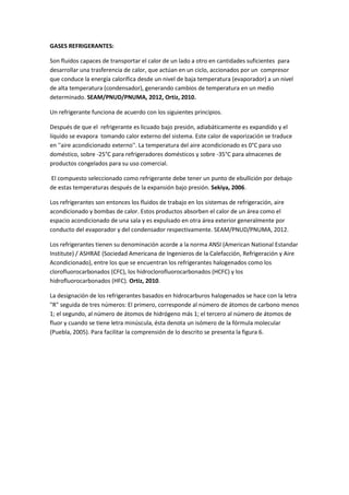 GASES REFRIGERANTES:
Son fluidos capaces de transportar el calor de un lado a otro en cantidades suficientes para
desarrollar una trasferencia de calor, que actúan en un ciclo, accionados por un compresor
que conduce la energía calorífica desde un nivel de baja temperatura (evaporador) a un nivel
de alta temperatura (condensador), generando cambios de temperatura en un medio
determinado. SEAM/PNUD/PNUMA, 2012, Ortiz, 2010.
Un refrigerante funciona de acuerdo con los siguientes principios.
Después de que el refrigerante es licuado bajo presión, adiabáticamente es expandido y el
líquido se evapora tomando calor externo del sistema. Este calor de vaporización se traduce
en ''aire acondicionado externo''. La temperatura del aire acondicionado es 0°C para uso
doméstico, sobre -25°C para refrigeradores domésticos y sobre -35°C para almacenes de
productos congelados para su uso comercial.
El compuesto seleccionado como refrigerante debe tener un punto de ebullición por debajo
de estas temperaturas después de la expansión bajo presión. Sekiya, 2006.
Los refrigerantes son entonces los fluidos de trabajo en los sistemas de refrigeración, aire
acondicionado y bombas de calor. Estos productos absorben el calor de un área como el
espacio acondicionado de una sala y es expulsado en otra área exterior generalmente por
conducto del evaporador y del condensador respectivamente. SEAM/PNUD/PNUMA, 2012.
Los refrigerantes tienen su denominación acorde a la norma ANSI (American National Estandar
Institute) / ASHRAE (Sociedad Americana de Ingenieros de la Calefacción, Refrigeración y Aire
Acondicionado), entre los que se encuentran los refrigerantes halogenados como los
clorofluorocarbonados (CFC), los hidroclorofluorocarbonados (HCFC) y los
hidrofluorocarbonados (HFC). Ortiz, 2010.
La designación de los refrigerantes basados en hidrocarburos halogenados se hace con la letra
"R" seguida de tres números: El primero, corresponde al número de átomos de carbono menos
1; el segundo, al número de átomos de hidrógeno más 1; el tercero al número de átomos de
fluor y cuando se tiene letra minúscula, ésta denota un isómero de la fórmula molecular
(Puebla, 2005). Para facilitar la comprensión de lo descrito se presenta la figura 6.
 