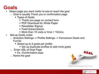 Goals
• Select page you want visitor to see to reach the goal
   o Goal is usually Thank you or confirmation page
       Types of Goals
           Thank you page on contact form
           PDF Download for White Paper
           Newsletter Signup
           Feed Subscriptions
           More than 15 visits or time > 10mins
• Set-up Goals under
   o Analytics Settings -> Profile Settings -> Conversion Goals and
     Funnel
       Select up to 4 goals per profile
           Set up duplicate profiles to add more goals
   o Enter URL of Goal Page
       Ex. /Confirmation.aspx
   o Name the goal



                                                    Image via www.headachecare.com
 