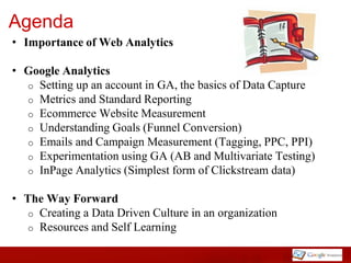 Agenda
• Importance of Web Analytics

• Google Analytics
  o Setting up an account in GA, the basics of Data Capture
  o Metrics and Standard Reporting
  o Ecommerce Website Measurement
  o Understanding Goals (Funnel Conversion)
  o Emails and Campaign Measurement (Tagging, PPC, PPI)
  o Experimentation using GA (AB and Multivariate Testing)
  o InPage Analytics (Simplest form of Clickstream data)


• The Way Forward
   o Creating a Data Driven Culture in an organization
   o Resources and Self Learning
 