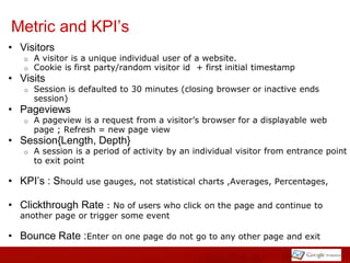 Metric and KPI’s
• Visitors
   o   A visitor is a unique individual user of a website.
   o   Cookie is first party/random visitor id + first initial timestamp
• Visits
   o   Session is defaulted to 30 minutes (closing browser or inactive ends
       session)
• Pageviews
   o   A pageview is a request from a visitor’s browser for a displayable web
       page ; Refresh = new page view
• Session{Length, Depth}
   o   A session is a period of activity by an individual visitor from entrance point
       to exit point

• KPI’s : Should use gauges, not statistical    charts ,Averages, Percentages,

• Clickthrough Rate : No of users who click      on the page and continue to
  another page or trigger some event

• Bounce Rate :Enter on one page do not go to any other page and exit
 