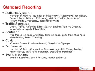 Standard Reporting
• Audience/Visitors :
     Number of Visitors , Number of Page views , Page views per Visitor,
     Bounce Rate , New vs. Returning, Visitor Loyalty , Number of
     Return Visits , Frequency/ Recency of Visits
• Traffic Sources :
     Direct Traffic, Referring Sites, Search Engines[Paid vs Organic,
     Keywords, Adwords Integration]
• Content :
     Top Pages ,In-Page Analytics, Time on Page, Exits from that Page
     Site Search, Event Tracking
• Goals :
     Contact Forms ,Purchase funnel, Newsletter Signups
• Ecommerce :
     Number of Sales ,Conversion Rate, Average Sale Value, Product
     Performance, Visits until Purchase, Days until Purchase
• Event Tracking:
     Event Categories, Event Actions, Trending Events
 