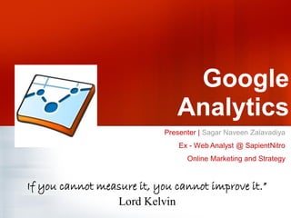 Google
                               Analytics
                            Presenter | Sagar Naveen Zalavadiya
                                Ex - Web Analyst @ SapientNitro
                                  Online Marketing and Strategy


If you cannot measure it, you cannot improve it.”
                 Lord Kelvin
 