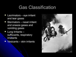 Gas Classification
   Lacrimators – eye irritant
    and tear gases
   Stermators – nasal irritant
    and sneeze gases and
    vomiting gases
   Lung Irritants –
    suffocants, respiratory
    irriatants
   Vesicants – skin irritants
 