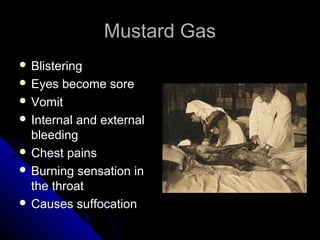 Mustard Gas
 Blistering
 Eyes  become sore
 Vomit
 Internal and external
  bleeding
 Chest pains
 Burning sensation in
  the throat
 Causes suffocation
 