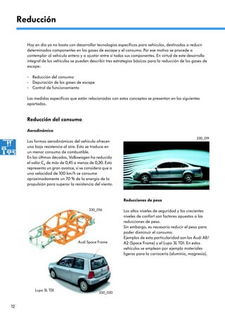 12
Reducción del consumo
Hoy en día ya no basta con desarrollar tecnologías específicas para vehículos, destinadas a reducir
determinados componentes en los gases de escape y el consumo. Por ese motivo se procede a
contemplar al vehículo entero y a ajustar entre sí todos sus componentes. En virtud de este desarrollo
integral de los vehículos se pueden describir tres estrategias básicas para la reducción de los gases de
escape:
- Reducción del consumo
- Depuración de los gases de escape
- Control de funcionamiento
Las medidas específicas que están relacionadas con estos conceptos se presentan en los siguientes
apartados.
Reducción
Aerodinámica
Las formas aerodinámicas del vehículo ofrecen
una baja resistencia al aire. Esto se traduce en
un menor consumo de combustible.
En las últimas décadas, Volkswagen ha reducido
el valor Cx de más de 0,45 a menos de 0,30. Esto
representa un gran avance, si se considera que a
una velocidad de 100 km/h se consume
aproximadamente un 70 % de la energía de la
propulsión para superar la resistencia del viento.
230_019
Reducciones de peso
Los altos niveles de seguridad y los crecientes
niveles de confort son factores opuestos a las
reducciones de peso.
Sin embargo, es necesario reducir el peso para
poder disminuir el consumo.
Ejemplos de esta particularidad son los Audi A8/
A2 (Space Frame) y el Lupo 3L TDI. En estos
vehículos se emplean por ejemplo materiales
ligeros para la carrocería (aluminio, magnesio).
230_020
230_056
Lupo 3L TDI
Audi Space Frame
 