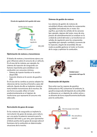 13
Sistemas de gestión de motores
Los sistemas de gestión de motores de
actualidad influyen sobre todos los componentes
regulables (actuadores) de un motor. Eso
significa, que todas las señales de los sensores
(por ejemplo: régimen del motor, masa de aire,
presión de sobrealimentación) se analizan en la
unidad de control del motor y se transforman en
señales de regulación para los componentes
regulables (por ejemplo: cantidad y momento de
la inyección, ángulo de encendido). De ese
modo es posible gestionar el motor en función
de la carga y optimizar la combustión.
Optimización de motores y transmisiones
El diseño de motores y transmisiones ejerce una
gran influencia sobre el consumo de un vehículo.
En el caso de los motores, por ejemplo, los
sistemas de inyección de vanguardia son
factores importantes para establecer una
combustión con consumos mínimos:
- Sistema de inyector-bomba en la versión
diesel (TDI)
- Inyección directa en la versión de gasolina
(FSI)
En el caso de los cambios es preciso adaptar las
relaciones de las marchas al tamaño y peso del
vehículo. Aparte de ello se implantan mientras
tanto también transmisiones de 6 marchas. De
esa forma se puede utilizar el motor
predominantemente en el régimen de
revoluciones que representa el consumo más
adecuado.
Desaireación del depósito
Para evitar que los vapores de gasolina
(hidrocarburos HC) contaminen el ambiente, la
gasolina evaporada del depósito de combustible
se almacena en un depósito de carbón activo y
se alimenta de forma específicamente dosificada
para la combustión.
Valor de
regulación
Circuito de regulación de la gestión del motor
Señales de los sensores
Señales a los actuadores
Unidad motor/
transmisión del Lupo 3L
TDI
Aire atmosférico
aspirado
Gas de escape recirculado
230_022
230_021
230_023
Recirculación de gases de escape
En los motores de vanguardia se implanta la
recirculación de gases de escape, para reducir,
por una parte, la potencia necesaria para la
admisión del motor y, por otra, para aprovechar
el efecto positivo de los gases de escape sobre el
fenómeno de la combustión en determinadas
situaciones de la marcha.
 