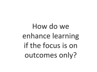 How do we
enhance learning
if the focus is on
outcomes only?

 