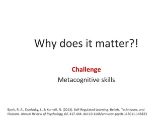 Why does it matter?!
Challenge
Metacognitive skills

Bjork, R. A., Dunlosky, J., & Kornell, N. (2013). Self-Regulated Learning: Beliefs, Techniques, and
Illusions. Annual Review of Psychology, 64, 417-444. doi:10.1146/annurev-psych-113011-143823

 