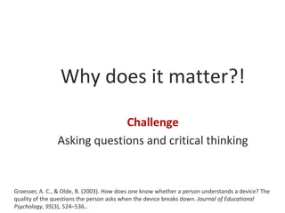 Why does it matter?!
Challenge
Asking questions and critical thinking

Graesser, A. C., & Olde, B. (2003). How does one know whether a person understands a device? The
quality of the questions the person asks when the device breaks down. Journal of Educational
Psychology, 95(3), 524–536..

 