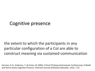 Cognitive presence

the extent to which the participants in any
particular configuration of a CoI are able to
construct meaning via sustained communication
Garrison, D. R., Anderson, T., & Archer, W. (2001). Critical Thinking and Computer Conferencing: A Model
and Tool to Assess Cognitive Presence. American Journal of Distance Education ,15(1), 7-23.

 