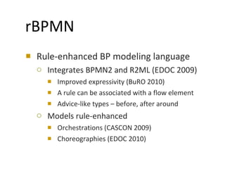 Rule-enhanced BP modeling language Integrates BPMN2 and R2ML (EDOC 2009) Improved expressivity (BuRO 2010) A rule can be associated with a flow element Advice-like types – before, after around  Models rule-enhanced Orchestrations (CASCON 2009) Choreographies (EDOC 2010) rBPMN 