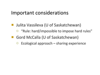 Important considerations Julita Vassileva (U of Saskatchewan) “ Rule: hard/impossible to impose hard rules” Gord McCalla (U of Saskatchewan) Ecological approach – sharing experience 